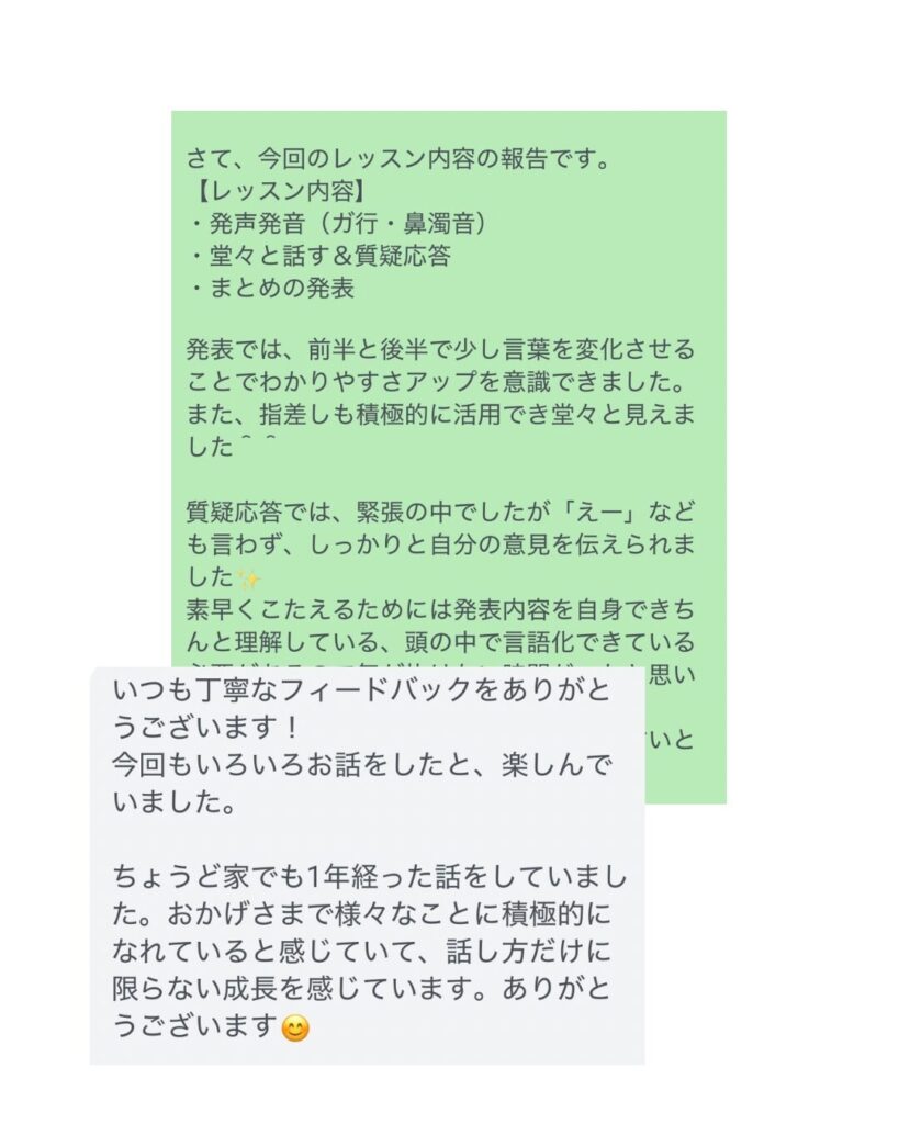 ・発声発音（ガ行・鼻濁音）

・堂々と話す＆質疑応答

・まとめの発表

発表では、前半と後半で少し言葉を変化させることでわかりやすさアップを意識できました。また、指差しも積極的に活用でき堂々と見えました＾＾

質疑応答では、緊張の中でしたが「えー」なども言わず、しっかりと自分の意見を伝えられました✨ 素早くこたえるためには発表内容を自身できちんと理解している、頭の中で言語化できている必要があります。これができているのは素晴らしいと思います！

【保護者様からのご返信】 いつも丁寧なフィードバックをありがとうございます！ 今回もいろいろお話をしたと、楽しんでいました。

ちょうど家でも1年経った話をしていました。おかげさまで様々なことに積極的になれていると感じていて、話し方だけに限らない成長を感じています。ありがとうございます😊